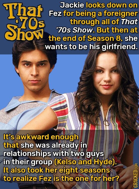 That Jackie looks down on Fez for being a foreigner %70s through all of That Show '70s Show. But then at the end of Season 8, she wants to be his girlfriend. It's awkward enough that she was already in relationships with two guys in their group (Kelso and Hyde). It also took her eight seasons to realize Fez is the one for her? CRACKED COM