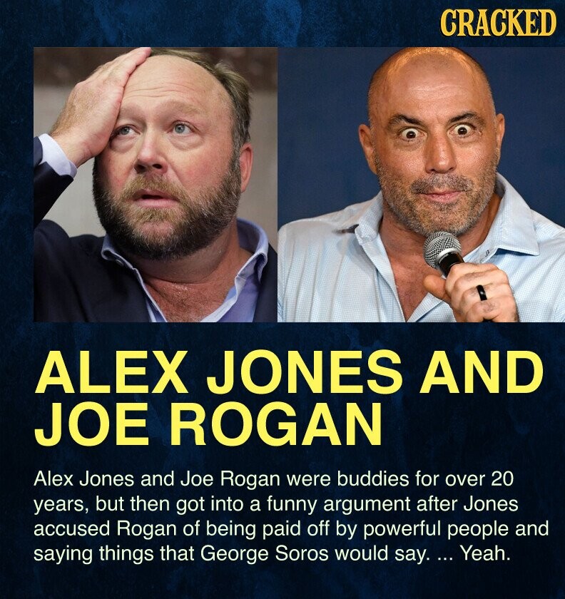CRACKED ALEX JONES AND JOE ROGAN Alex Jones and Joe Rogan were buddies for over 20 years, but then got into a funny argument after Jones accused Rogan of being paid off by powerful people and saying things that George Soros would say. ... Yeah.