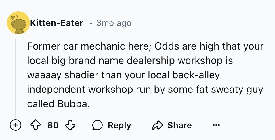 Kitten-Eater . 3то ago Former car mechanic here; Odds are high that your local big brand name dealership workshop is waaaay shadier than your local back-alley independent workshop run by some fat sweaty guy called Bubba. + 80 Reply Share ...