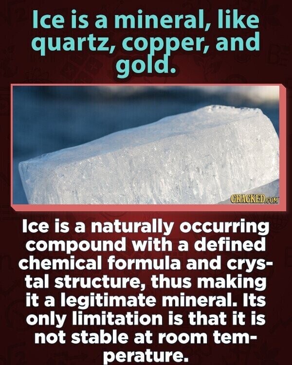 Ice is a mineral, like quartz, copper, and gold. CRACKED.COM Ice is a naturally occurring compound with a defined chemical formula and crys- tal structure, thus making it a legitimate mineral. Its only limitation is that it is not stable at room tem- perature.