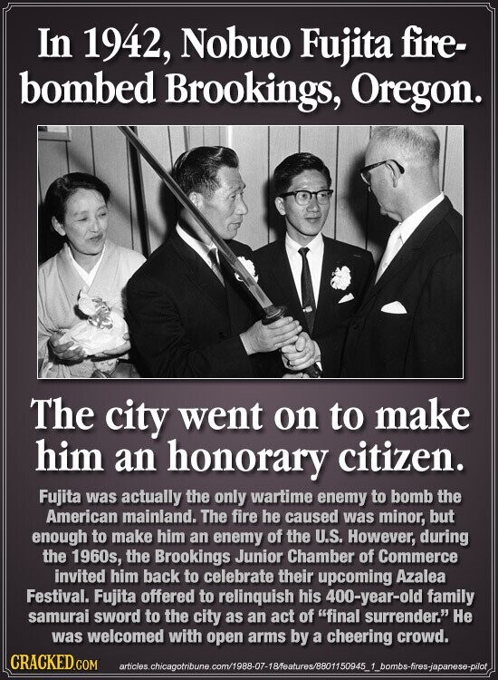 In 1942, Nobuo Fujita fire- bombed Brookings, Oregon. The city went on to make him an honorary citizen. Fujita was actually the only wartime enemy to bomb the American mainland. The fire he caused was minor, but enough to make him an enemy of the U.S. However, during the 1960s, the Brookings Junior Chamber of Commerce invited him back to celebrate their upcoming Azalea Festival. Fujita offered to relinquish his 400-year-old family samurai sword to the city as an act of final surrender. Не was welcomed with open arms by a cheering crowd. CRACKED.COM articles.chicagotribune.com/1988-07-18/features/8801150945_1_bombs-fires-japanese-pilot