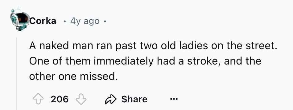 Corka E 4y ago A naked man ran past two old ladies on the street. One of them immediately had a stroke, and the other one missed. 206 Share ...