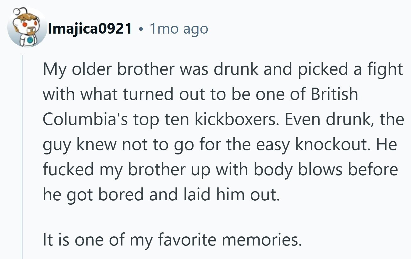 Imajica0921 . 1mo ago My older brother was drunk and picked a fight with what turned out to be one of British Columbia's top ten kickboxers. Even drunk, the guy knew not to go for the easy knockout. Не fucked my brother up with body blows before he got bored and laid him out. It is one of my favorite memories.