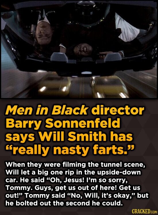 Men in Black director Barry Sonnenfeld says Will Smith has really nasty farts. When they were filming the tunnel scene, Will let a big one rip in the upside-down car. Не said Oh, Jesus! I'm so sorry, Tommy. Guys, get us out of here! Get us out! Tommy said No, Will, it's okay, but he bolted out the second he could. CRACKED.COM