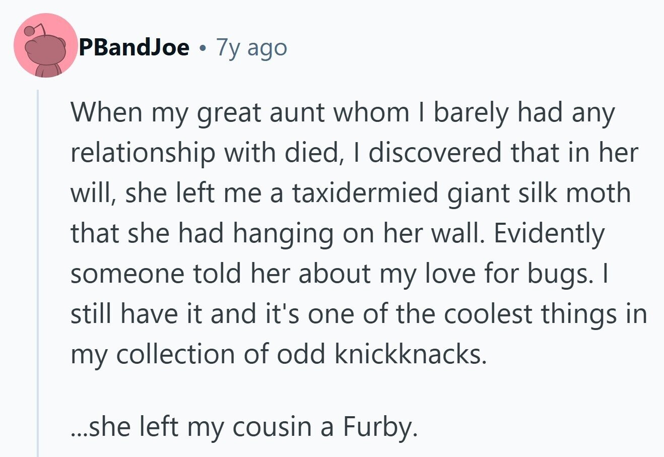 PBandJoe . 7y ago When my great aunt whom I barely had any relationship with died, | discovered that in her will, she left me a taxidermied giant silk moth that she had hanging on her wall. Evidently someone told her about my love for bugs. I still have it and it's one of the coolest things in my collection of odd knickknacks. ...she left my cousin a Furby.