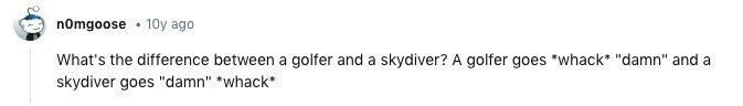 n0mgoose 10y ago What's the difference between a golfer and a skydiver? A golfer goes *whack* damn and a skydiver goes damn *whack*