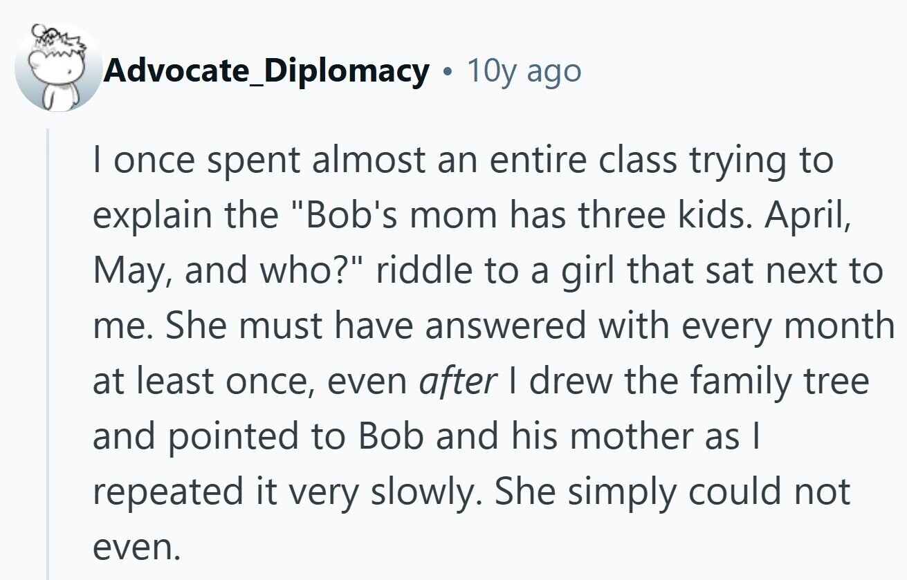 Advocate_Diplomacy 10y ago I once spent almost an entire class trying to explain the Bob's mom has three kids. April, May, and who? riddle to a girl that sat next to me. She must have answered with every month at least once, even after I drew the family tree and pointed to Bob and his mother as I repeated it very slowly. She simply could not even.