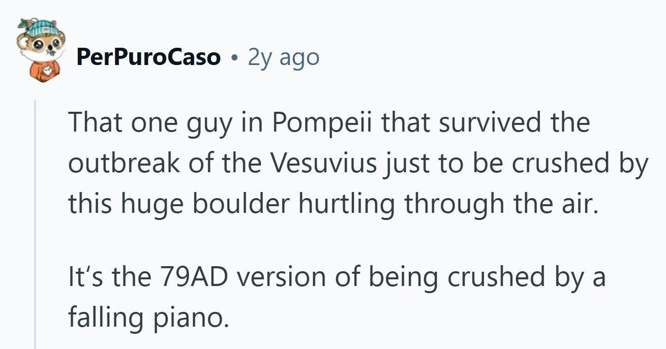 PerPuroCaso 2y ago That one guy in Pompeii that survived the outbreak of the Vesuvius just to be crushed by this huge boulder hurtling through the air. It's the 79AD version of being crushed by a falling piano. 