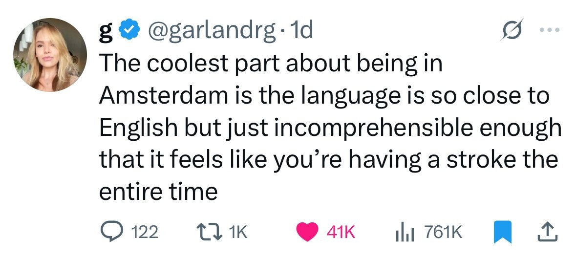 @garlandrg 1d g The coolest part about being in Amsterdam is the language is so close to English but just incomprehensible enough that it feels like you're having a stroke the entire time 122 1K 41K 761K 