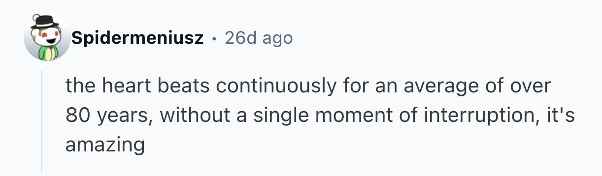 Spidermeniusz . 26d ago the heart beats continuously for an average of over 80 years, without a single moment of interruption, it's amazing 