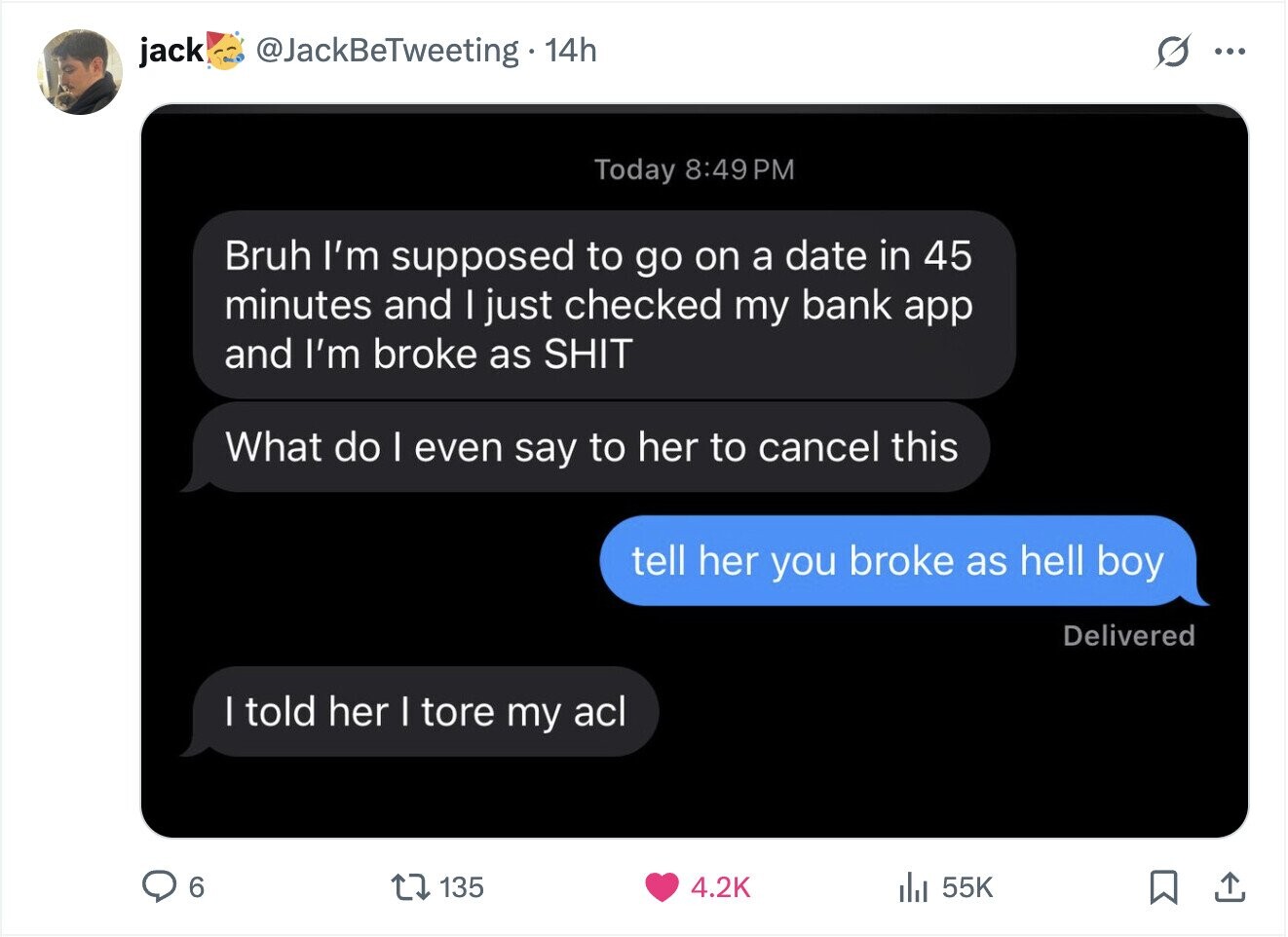 jack @JackBeTweeting 14h ... Today 8:49 9PM Bruh I'm supposed to go on a date in 45 minutes and I just checked my bank app and I'm broke as SHIT What do I even say to her to cancel this tell her you broke as hell boy Delivered I told her I tore my acl 6 135 4.2K 55K