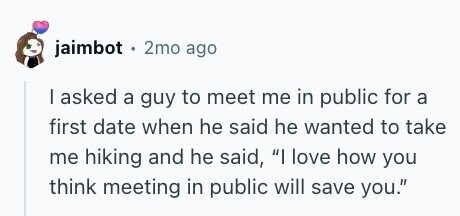 jaimbot . 2mo ago I asked a guy to meet me in public for a first date when he said he wanted to take me hiking and he said, I love how you think meeting in public will save you.