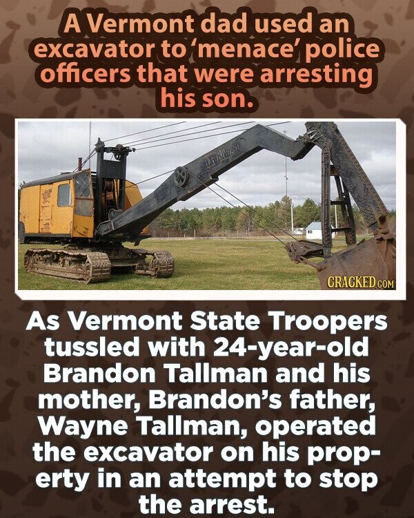 A Vermont dad used an excavator to 'menace' police officers that were arresting his son. CRACKED.COM As Vermont State Troopers tussled with 24-year-old Brandon Tallman and his mother, Brandon's father, Wayne Tallman, operated the excavator on his prop- erty in an attempt to stop the arrest.