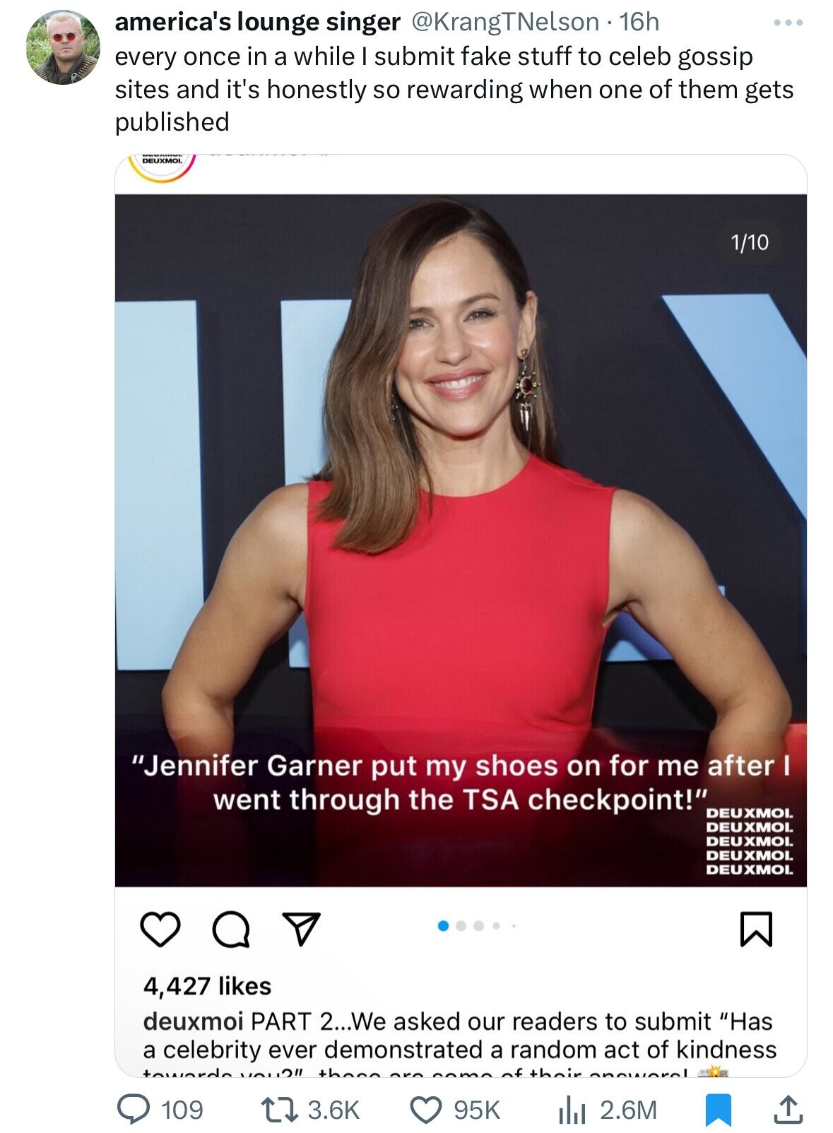 america's lounge singer @KrangTNelson 16h every once in a while I submit fake stuff to celeb gossip sites and it's honestly so rewarding when one of them gets published DEUXMOL 1/10 Jennifer Garner put my shoes on for me after I went through the TSA checkpoint! DEUXMOL DEUXMOL DEUXMOL DEUXMOI. DEUXMOL 4,427 likes deuxmoi PART 2...We asked our readers to submit Has a celebrity ever demonstrated a random act of kindness towards the of their annwaral 109 3.6K 95K 2.6M