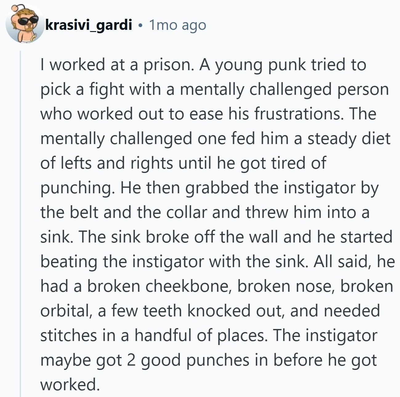 krasivi_gardi 1mo ago I worked at a prison. A young punk tried to pick a fight with a mentally challenged person who worked out to ease his frustrations. The mentally challenged one fed him a steady diet of lefts and rights until he got tired of punching. Не then grabbed the instigator by the belt and the collar and threw him into a sink. The sink broke off the wall and he started beating the instigator with the sink. All said, he had a broken cheekbone, broken nose, broken orbital, a few teeth knocked out, and needed stitches in a
