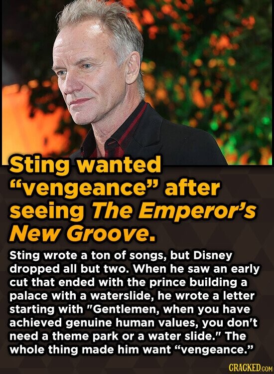Sting wanted vengeance after seeing The Emperor's New Groove. Sting wrote a ton of songs, but Disney dropped all but two. When he saw an early cut that ended with the prince building a palace with a waterslide, he wrote a letter starting with Gentlemen, when you have achieved genuine human values, you don't need a theme park or a water slide. The whole thing made him want vengeance. CRACKED.COM