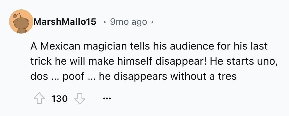 MarshMallo15 9mo ago в A Mexican magician tells his audience for his last trick he will make himself disappear! Не starts uno, dos ... poof ... he disappears without a tres 130 ...