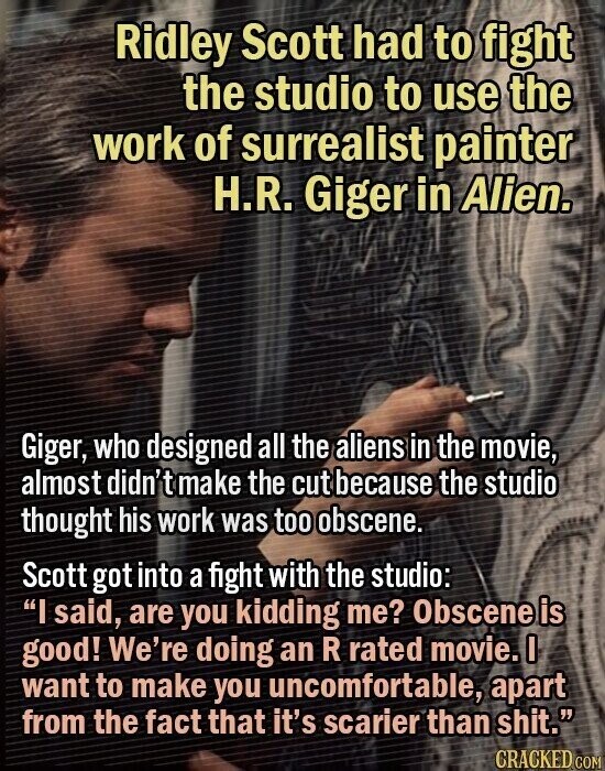 Ridley Scott had to fight the studio to use the work of surrealist painter H.R. Giger in Alien. Giger, who designed all the aliens in the movie, almost didn't make the cut because the studio thought his work was too obscene. Scott got into a fight with the studio: I said, are you kidding me? Obscene is good! We're doing an R rated movie. I want to make you uncomfortable, apart from the fact that it's scarier than shit. CRACKED COM