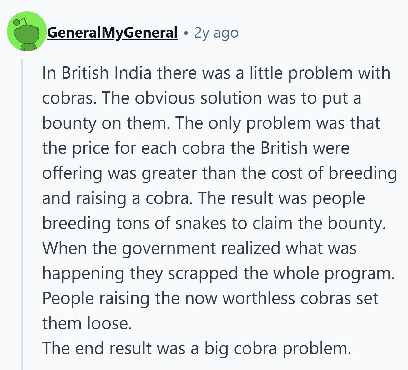 GeneralMyGeneral 2y ago In British India there was a little problem with cobras. The obvious solution was to put a bounty on them. The only problem was that the price for each cobra the British were offering was greater than the cost of breeding and raising a cobra. The result was people breeding tons of snakes to claim the bounty. When the government realized what was happening they scrapped the whole program. People raising the now worthless cobras set them loose. The end result was a big cobra problem. 