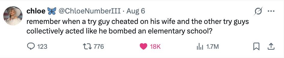 chloe @ChloeNumberIII· Aug 6 ... remember when a try guy cheated on his wife and the other try guys collectively acted like he bombed an elementary school? 123 776 18K del 1.7M