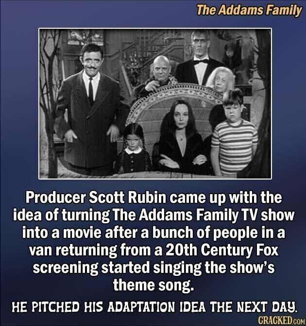 The Addams Family Producer Scott Rubin came up with the idea of turning The Addams Family TV show into a movie after a bunch of people in a van returning from a 20th Century Fox screening started singing the show's theme song. НЕ PITCHED HIS ADAPTATION IDEA THE NEXT DAY. CRACKED.COM