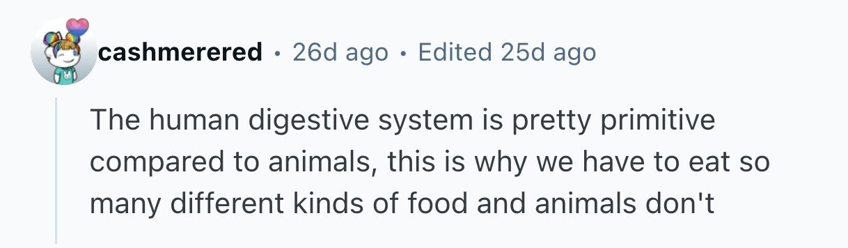 cashmerered e 26d ago . Edited 25d ago The human digestive system is pretty primitive compared to animals, this is why we have to eat so many different kinds of food and animals don't 