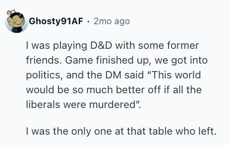 Ghosty91AF 2mo ago I was playing D&D with some former friends. Game finished up, we got into politics, and the DM said This world would be so much better off if all the liberals were murdered. I was the only one at that table who left.