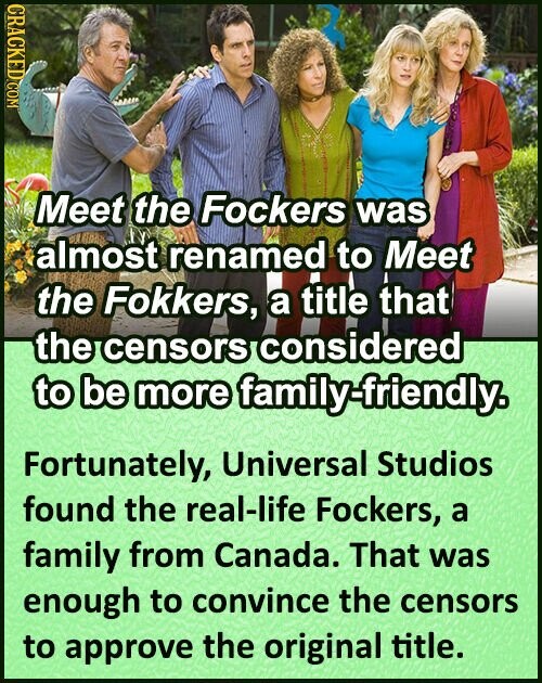 CRACKED.COM Meet the Fockers was almost renamed to Meet the Fokkers, title a that the ensors considered to be more family-friendly. Fortunately, Universal Studios found the real-life Fockers, a family from Canada. That was enough to convince the censors to approve the original title.