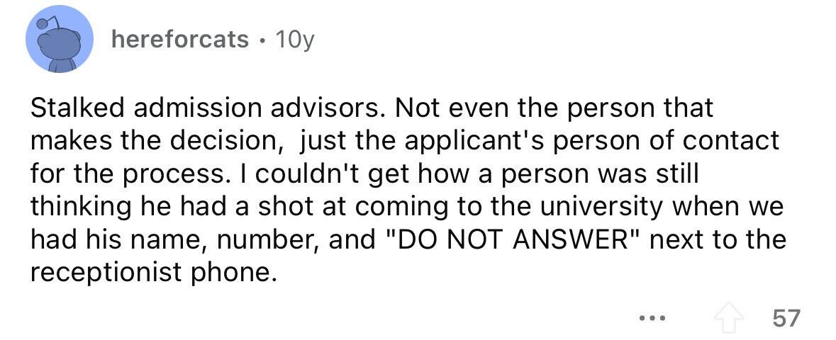 hereforcats. 10y Stalked admission advisors. Not even the person that makes the decision, just the applicant's person of contact for the process. I couldn't get how a person was still thinking he had a shot at coming to the university when we had his name, number, and DO NOT ANSWER next to the receptionist phone. ... 57 