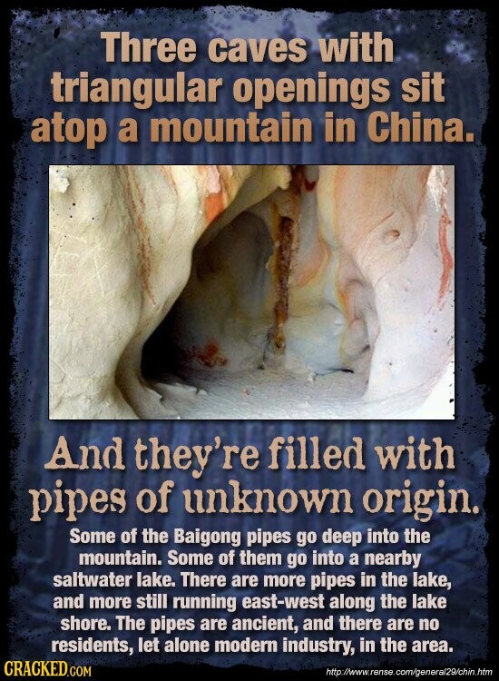 Three caves with triangular openings sit atop a mountain in China. And they're filled with pipes of unknown origin. Some of the Baigong pipes go deep into the mountain. Some of them go into a nearby saltwater lake. There are more pipes in the lake, and more still running east-west along the lake shore. The pipes are ancient, and there are no residents, let alone modern industry, in the area. CRACKED.COM http://www.rense.com/general29/chin.htm