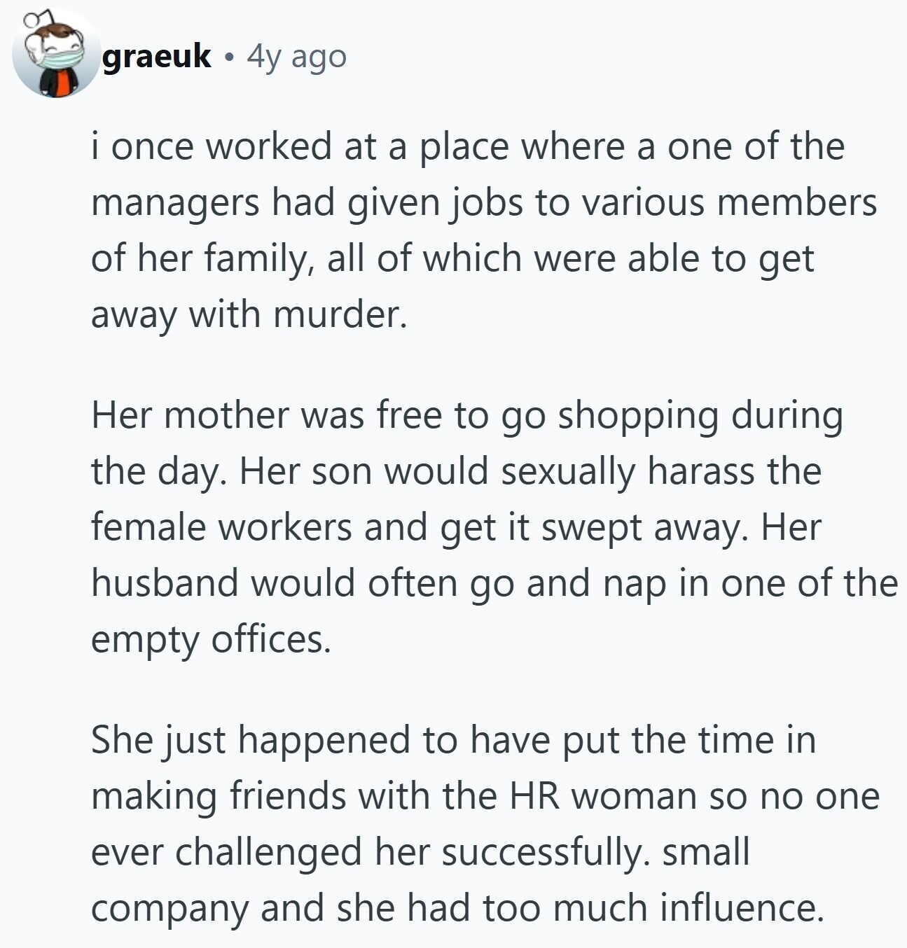 graeuk 4y ago i once worked at a place where a one of the managers had given jobs to various members of her family, all of which were able to get away with murder. Her mother was free to go shopping during the day. Her son would sexually harass the female workers and get it swept away. Her husband would often go and nap in one of the empty offices. She just happened to have put the time in making friends with the HR woman so no one ever challenged her successfully. small company and she had too much influence.