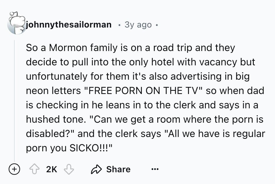 johnnythesailorman 3y ago So a Mormon family is on a road trip and they decide to pull into the only hotel with vacancy but unfortunately for them it's also advertising in big neon letters FREE PORN ON THE TV so when dad is checking in he leans in to the clerk and says in a hushed tone. Can we get a room where the porn is disabled? and the clerk says All we have is regular porn you SICKO!!! + 2K Share ...