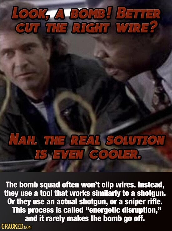 LOOK, A BOMB! BETTER CUT THE RIGHT WIRE? NAH. THE REAL SOLUTION IS EVEN COOLER. The bomb squad often won't clip wires. Instead, they use a tool that works similarly to a shotgun. Or they use an actual shotgun, or a sniper rifle. This process is called energetic disruption, and it rarely makes the bomb go off. CRACKED.COM