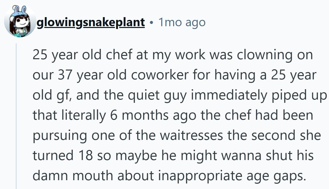 glowingsnakeplant . 1mo ago 25 year old chef at my work was clowning on our 37 year old coworker for having a 25 year old gf, and the quiet guy immediately piped up that literally 6 months ago the chef had been pursuing one of the waitresses the second she turned 18 so maybe he might wanna shut his damn mouth about inappropriate age gaps.