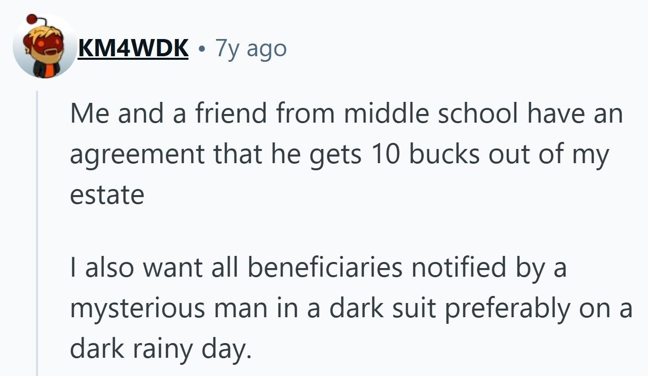 KM4WDK 7y ago Me and a friend from middle school have an agreement that he gets 10 bucks out of my estate I also want all beneficiaries notified by a mysterious man in a dark suit preferably on a dark rainy day.