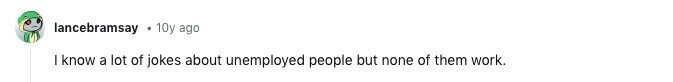 lancebramsay 10y ago I know a lot of jokes about unemployed people but none of them work.