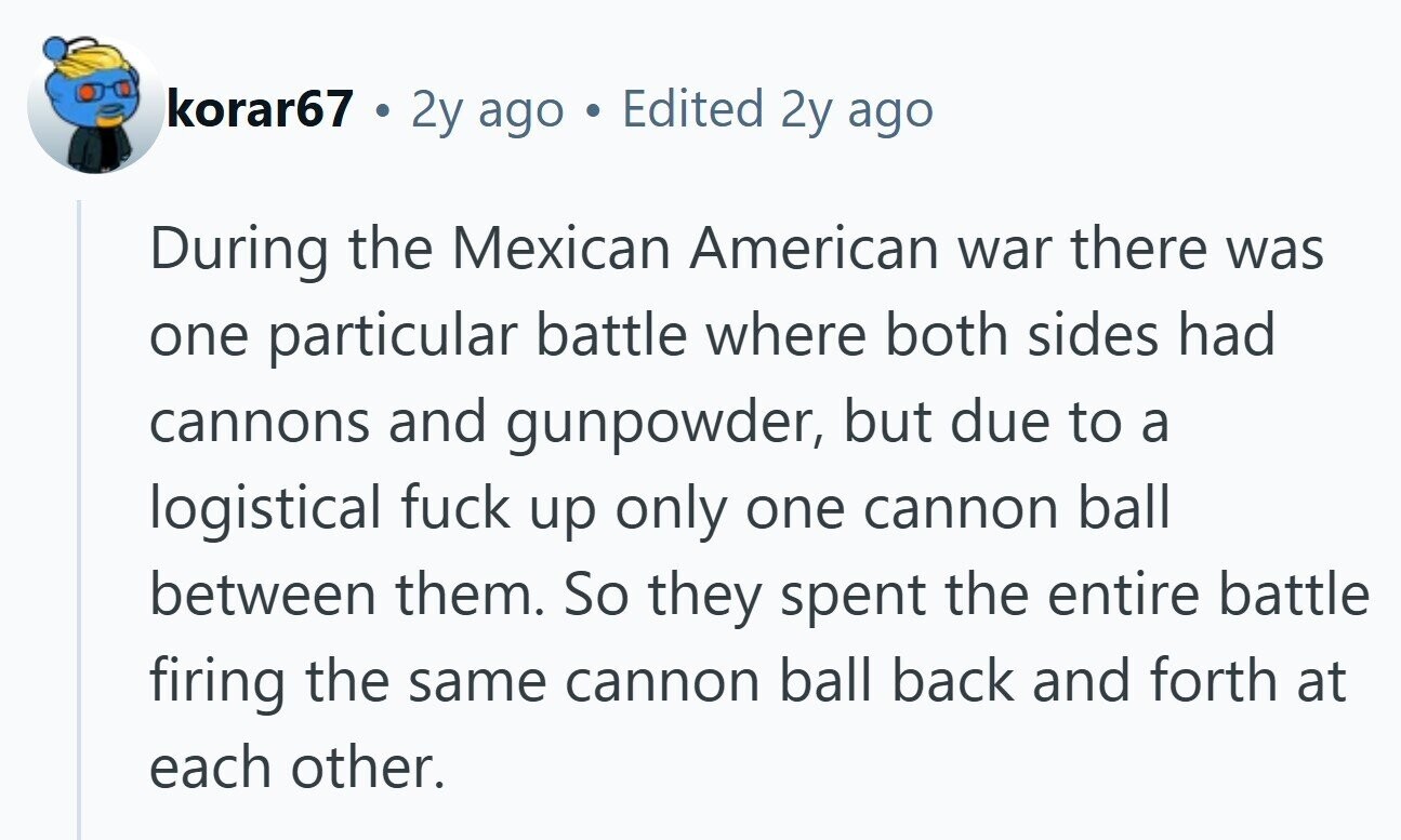 korar67 . 2y ago Edited 2y ago During the Mexican American war there was one particular battle where both sides had cannons and gunpowder, but due to a logistical fuck up only one cannon ball between them. So they spent the entire battle firing the same cannon ball back and forth at each other. 