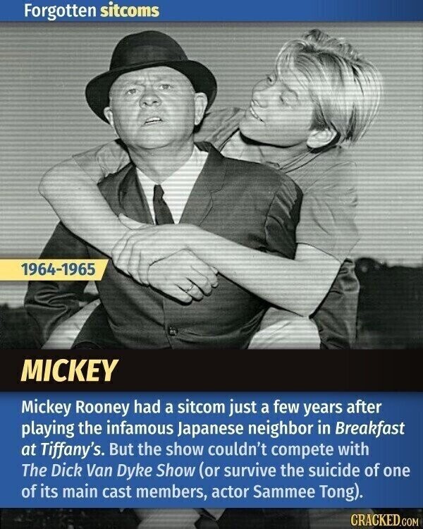 Forgotten sitcoms 1964-1965 MICKEY Mickey Rooney had a sitcom just a few years after playing the infamous Japanese neighbor in Breakfast at Tiffany's. But the show couldn't compete with The Dick Van Dyke Show (or survive the suicide of one of its main cast members, actor Sammee Tong). CRACKED.COM