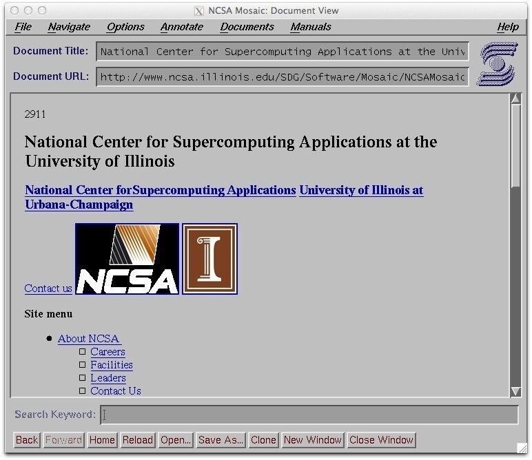 NCSA Mosaic: Document View File Navigate Options Annotate Documents Manuals Help Document Title: National Center for Supercomputing Appl ications at the Univ Document URL: http://www.ncsa. ill inois. edu/SDG/Software/Mosaic/NCSAMosaic 2911 National Center for Supercomputing Applications at the University of Illinois National Center forSupercomputing Applications University of Illinois at Urbana-Champaign I Contact us NCSA Site menu About NCSA Careers Facilities Leaders Contact Us Search Keyword: I Back Forward Home Reload Open... Save As... Clone New Window Close Window