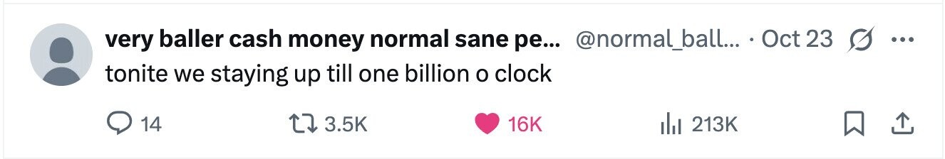 very baller cash money normal sane ре... @normal_ball... . Oct 23 ... tonite we staying up till one billion o clock 14 3.5K 16K 213K