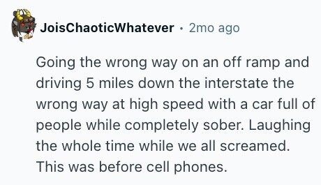 JoisChaoticWhatever 2mo ago Going the wrong way on an off ramp and driving 5 miles down the interstate the wrong way at high speed with a car full of people while completely sober. Laughing the whole time while we all screamed. This was before cell phones.
