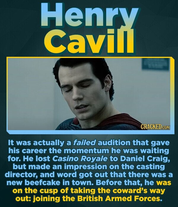 Henry Cavill CRACKED COM It was actually a failed audition that gave his career the momentum he was waiting for. He lost Casino Royale to Daniel Craig