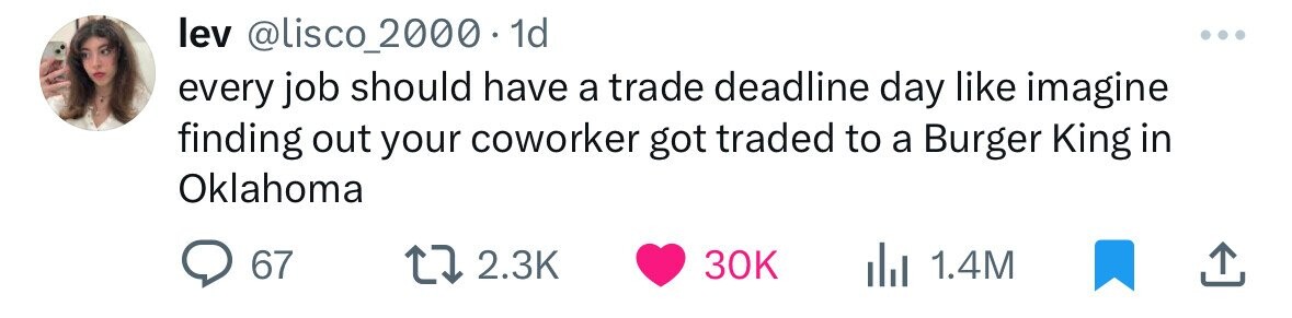 lev @lisco_2000 1d every job should have a trade deadline day like imagine finding out your coworker got traded to a Burger King in Oklahoma 67 2.3K 30K 1.4M