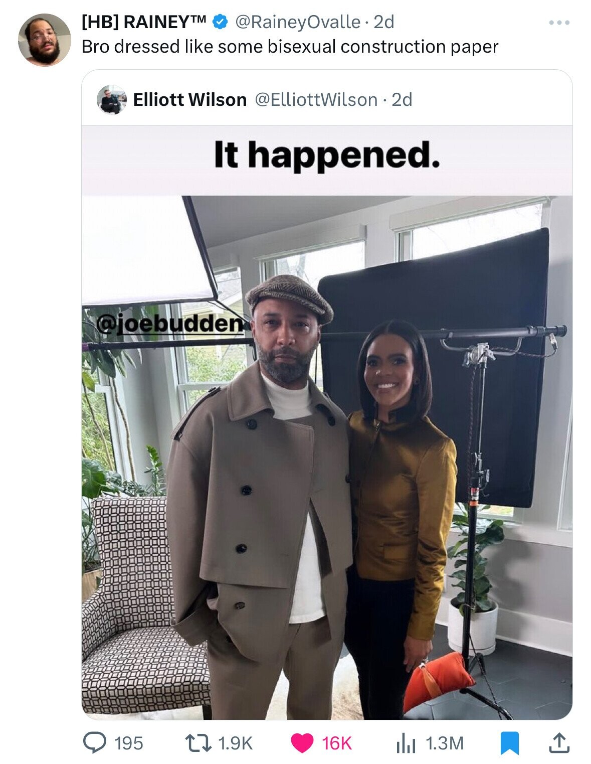 RAINEYTM @RaineyOvalle.2d Bro dressed like some bisexual construction paper Elliott Wilson @ElliottWilson . 2d It happened. @joebudden 1.9K 195 16K 1.3M