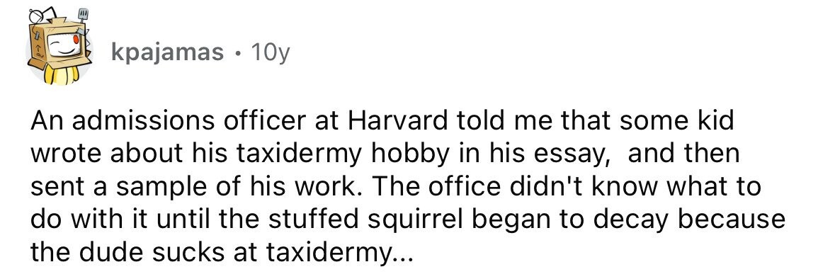 kpajamas . 10y An admissions officer at Harvard told me that some kid wrote about his taxidermy hobby in his essay, and then sent a sample of his work. The office didn't know what to do with it until the stuffed squirrel began to decay because the dude sucks at taxidermy... 