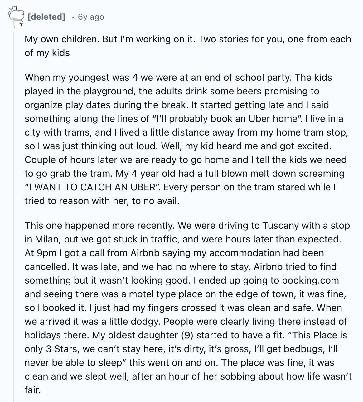 6y ago My own children. But I'm working on it. Two stories for you, one from each of my kids When my youngest was 4 we were at an end of school party. The kids played in the playground, the adults drink some beers promising to organize play dates during the break. It started getting late and I said something along the lines of I'll probably book an Uber home. I live in a city with trams, and I lived a little distance away from my home tram stop, so I was just thinking out loud. Well, my kid