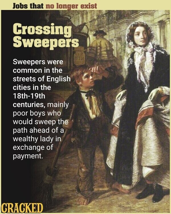 Jobs that no longer exist Crossing Sweepers Sweepers were common in the streets of English cities in the 18th-19th centuries, mainly poor boys who would sweep the path ahead of a wealthy lady in exchange of payment. CRACKED