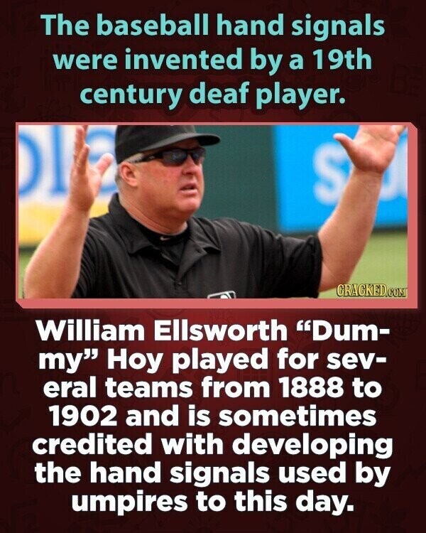The baseball hand signals were invented by a 19th century deaf player. DI S GRACKED.COM William Ellsworth Dum- my Hoy played for sev- eral teams from 1888 to 1902 and is sometimes credited with developing the hand signals used by umpires to this day.