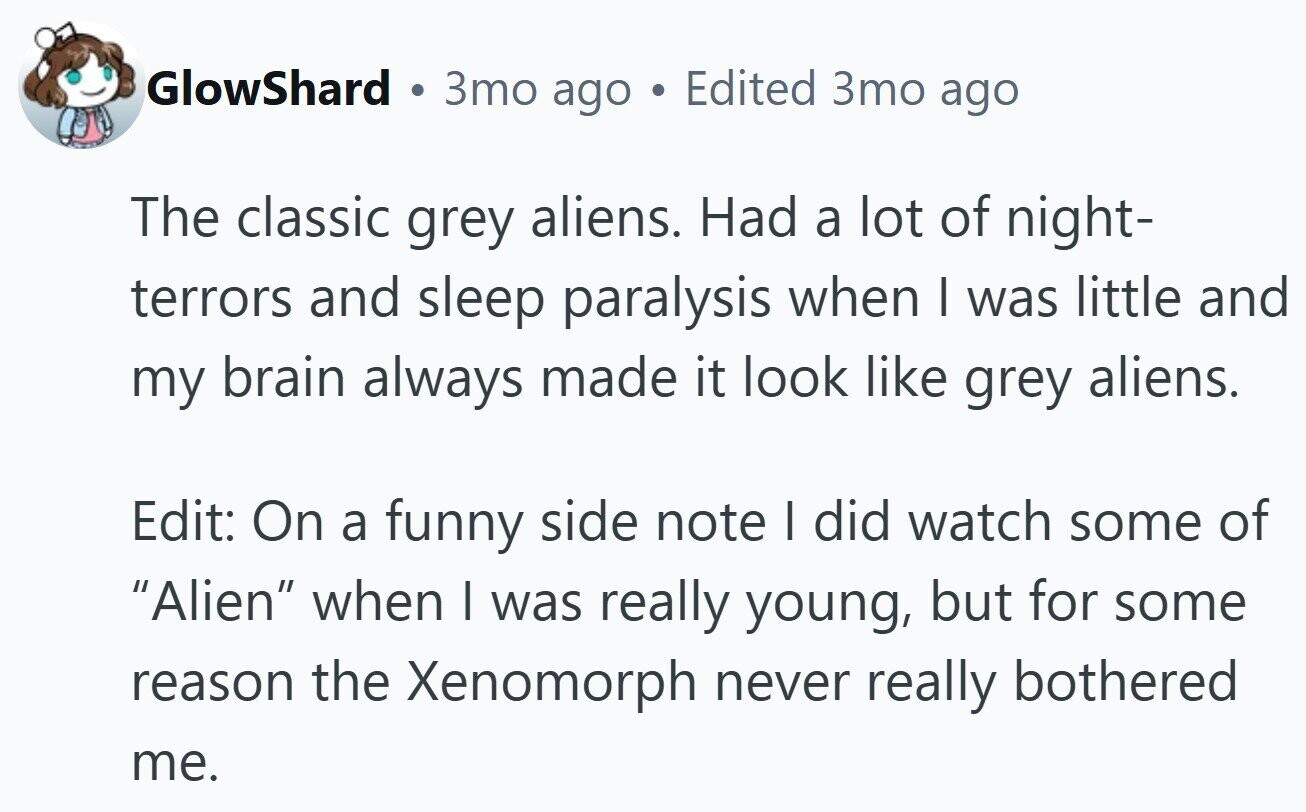 GlowShard . 3то ago . Edited 3то ago The classic grey aliens. Had a lot of night- terrors and sleep paralysis when I was little and my brain always made it look like grey aliens. Edit: On a funny side note I did watch some of Alien when I was really young, but for some reason the Xenomorph never really bothered me.