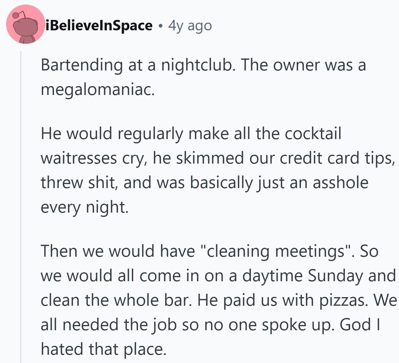 iBelievelnSpace 4y ago Bartending at a nightclub. The owner was a megalomaniac. Не would regularly make all the cocktail waitresses cry, he skimmed our credit card tips, threw shit, and was basically just an asshole every night. Then we would have cleaning meetings. So we would all come in on a daytime Sunday and clean the whole bar. Не paid us with pizzas. We all needed the job so no one spoke up. God I hated that place.